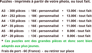 Puzzles - imprimés à partir de votre photo, ou tout fait. A3   - 300 pièces    :  18€ - personnalisé    •    13.00€ - tout fait A4+ - 252 pièces    :  18€ - personnalisé    •    13.00€ - tout fait A4   - 120 pièces    :  16€ - personnalisé    •    11.00€ - tout fait A4* - 35 pièces      :  16€ - personnalisé    •    11.00€ - tout fait A5   - 80 pièces      :  13€ - personnalisé    •     8.00€ - tout fait A5* - 20 pièces      :  13€ - personnalisé    •     8.00€ - tout fait * Ces puzzles ont des grandes pièces et donc sont bien adaptés aux plus jeunes. Frais de port - 6€ (France)  -  ou retirer sur place